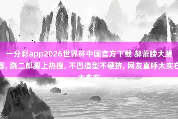 一分彩app2026世界杯中国官方下载 郝蕾膀大腰圆， 跷二郎腿上热搜，<a href=