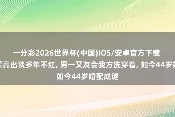 一分彩2026世界杯(中国)IOS/安卓官方下载 她长相漂亮出谈多年不红， 男一又友会我方洗穿着， 如今44岁婚配成谜