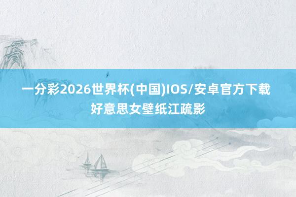 一分彩2026世界杯(中国)IOS/安卓官方下载 好意思女壁纸江疏影