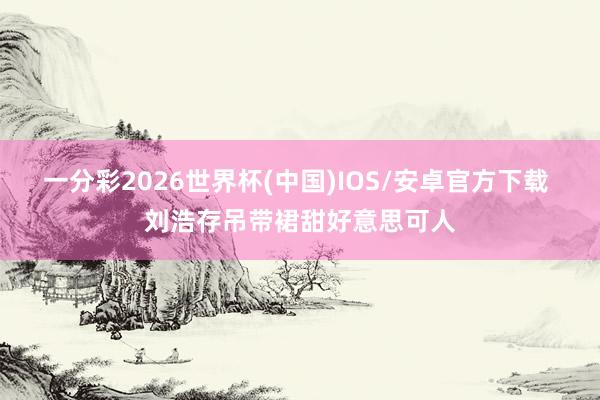一分彩2026世界杯(中国)IOS/安卓官方下载 刘浩存吊带裙甜好意思可人