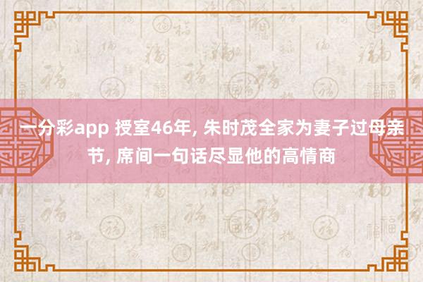 一分彩app 授室46年， 朱时茂全家为妻子过母亲节， 席间一句话尽显他的高情商