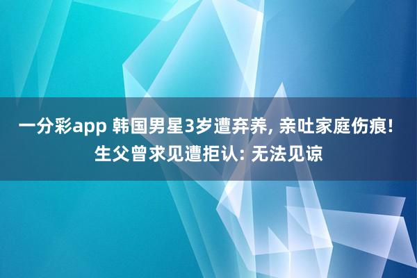 一分彩app 韩国男星3岁遭弃养， 亲吐家庭伤痕! 生父曾求见遭拒认: 无法见谅
