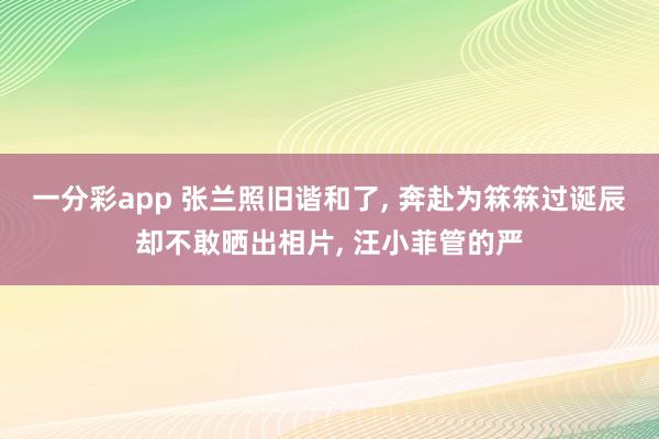 一分彩app 张兰照旧谐和了， 奔赴为箖箖过诞辰却不敢晒出相片， 汪小菲管的严