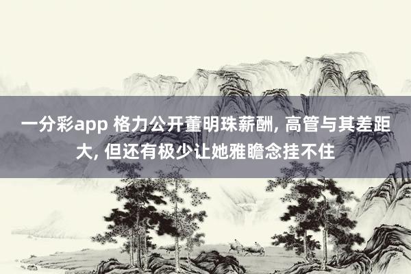 一分彩app 格力公开董明珠薪酬， 高管与其差距大， 但还有极少让她雅瞻念挂不住