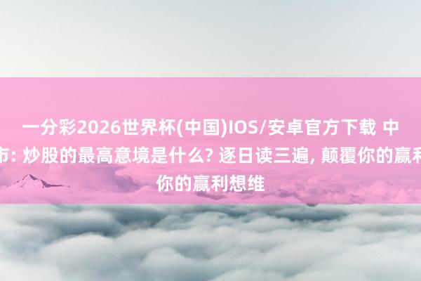 一分彩2026世界杯(中国)IOS/安卓官方下载 中国股市: 炒股的最高意境是什么? 逐日读三遍， 颠覆你的赢利想维