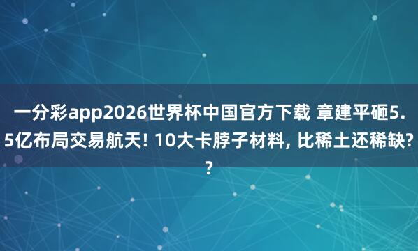 一分彩app2026世界杯中国官方下载 章建平砸5.5亿布局交易航天! 10大卡脖子材料， 比稀土还稀缺?