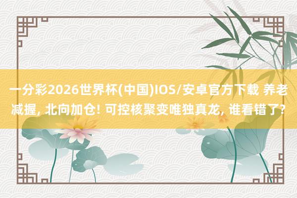 一分彩2026世界杯(中国)IOS/安卓官方下载 养老减握， 北向加仓! 可控核聚变唯独真龙， 谁看错了?