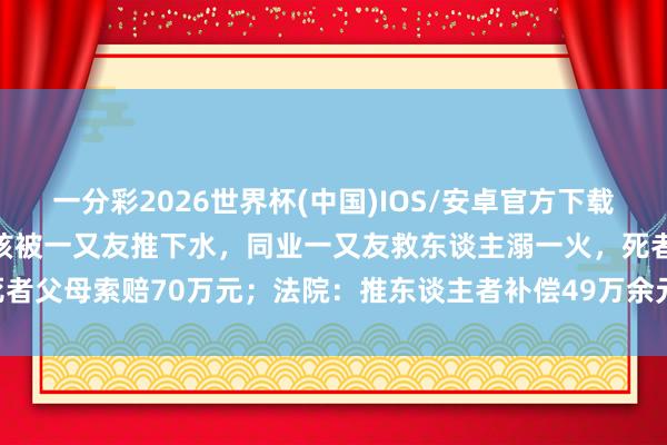 一分彩2026世界杯(中国)IOS/安卓官方下载 重庆不会拍浮的18岁男孩被一又友推下水，同业一又友救东谈主溺一火，死者父母索赔70万元；法院：推东谈主者补偿49万余元，获救者补偿19万余元
