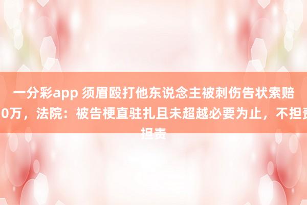 一分彩app 须眉殴打他东说念主被刺伤告状索赔30万，法院：被告梗直驻扎且未超越必要为止，不担责