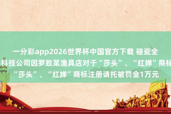 一分彩app2026世界杯中国官方下载 碰瓷全红婵、孙颖莎，杭州一科技公司因罗致某渔具店对于“莎头”、“红婵”商标注册请托被罚金1万元