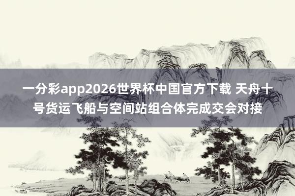 一分彩app2026世界杯中国官方下载 天舟十号货运飞船与空间站组合体完成交会对接