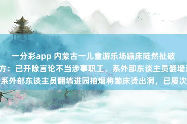 一分彩app 内蒙古一儿童游乐场蹦床陡然扯破导致女孩陨落受伤；园方：已开除言论不当涉事职工，系外部东谈主员翻墙进园抽烟将蹦床烫出洞，已屡次报警