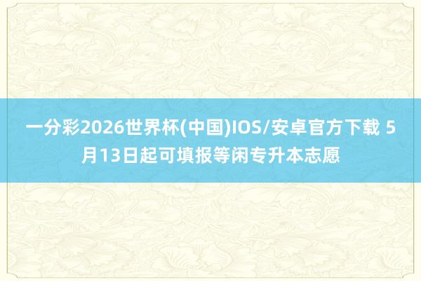 一分彩2026世界杯(中国)IOS/安卓官方下载 5月13日起可填报等闲专升本志愿