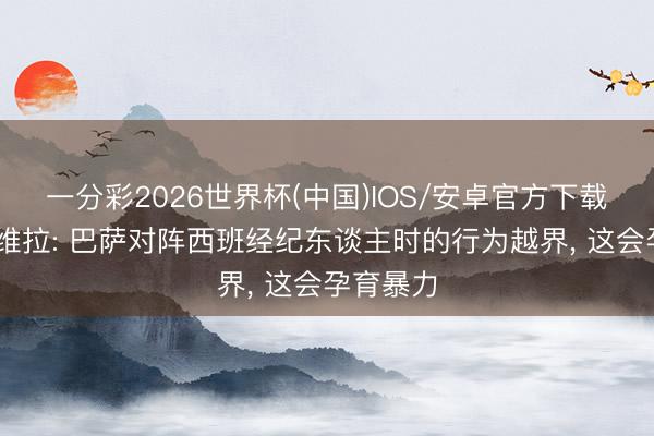 一分彩2026世界杯(中国)IOS/安卓官方下载 卡普德维拉: 巴萨对阵西班经纪东谈主时的行为越界， 这会孕育暴力
