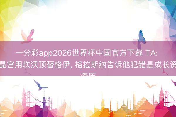 一分彩app2026世界杯中国官方下载 TA: 水晶宫用坎沃顶替格伊， 格拉斯纳告诉他犯错是成长资历
