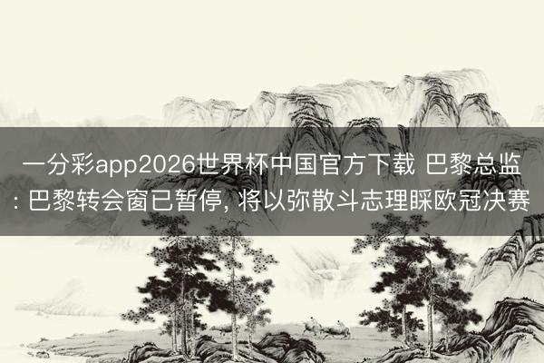 一分彩app2026世界杯中国官方下载 巴黎总监: 巴黎转会窗已暂停， 将以弥散斗志理睬欧冠决赛