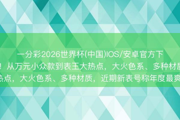 一分彩2026世界杯(中国)IOS/安卓官方下载 为这波表我等了一整年!从万元小众款到表王大热点,大火色系、多种材质,近期新表号称年度最爽!