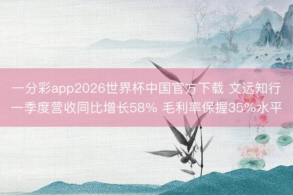 一分彩app2026世界杯中国官方下载 文远知行一季度营收同比增长58% 毛利率保握35%水平
