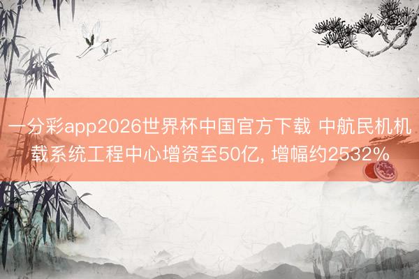 一分彩app2026世界杯中国官方下载 中航民机机载系统工程中心增资至50亿， 增幅约2532%