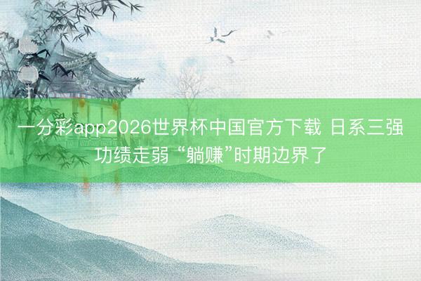 一分彩app2026世界杯中国官方下载 日系三强功绩走弱 “躺赚”时期边界了