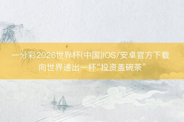 一分彩2026世界杯(中国)IOS/安卓官方下载 向世界递出一杯“投资盖碗茶”