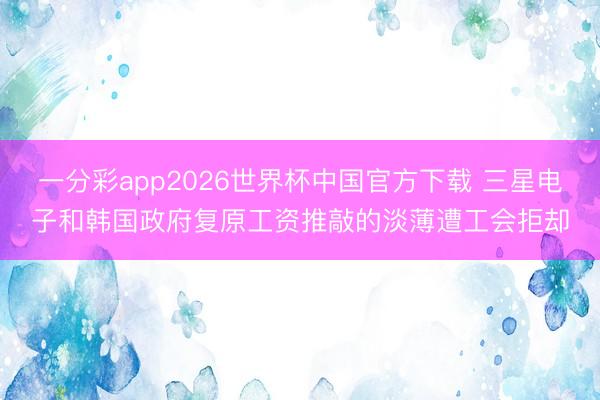 一分彩app2026世界杯中国官方下载 三星电子和韩国政府复原工资推敲的淡薄遭工会拒却