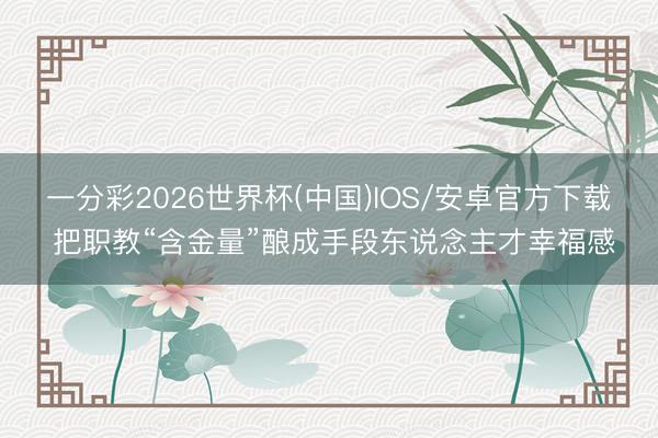 一分彩2026世界杯(中国)IOS/安卓官方下载 把职教“含金量”酿成手段东说念主才幸福感