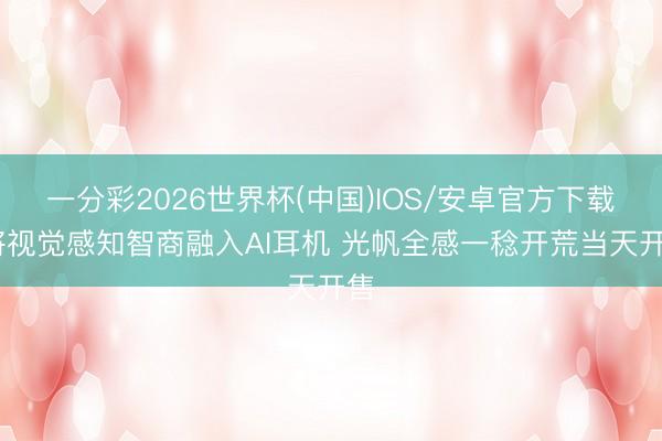 一分彩2026世界杯(中国)IOS/安卓官方下载 将视觉感知智商融入AI耳机 光帆全感一稔开荒当天开售