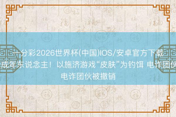 一分彩2026世界杯(中国)IOS/安卓官方下载 专骗未成年东说念主！以施济游戏“皮肤”为钓饵 电诈团伙被撤销
