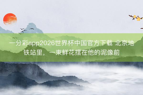一分彩app2026世界杯中国官方下载 北京地铁站里，一束鲜花摆在他的泥像前