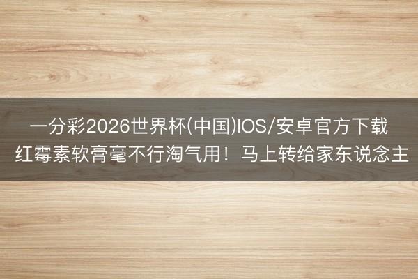 一分彩2026世界杯(中国)IOS/安卓官方下载 红霉素软膏毫不行淘气用！马上转给家东说念主