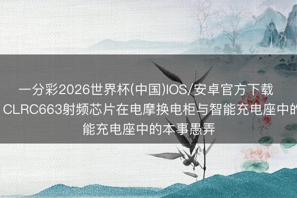 一分彩2026世界杯(中国)IOS/安卓官方下载 深度领会: CLRC663射频芯片在电摩换电柜与智能充电座中的本事愚弄