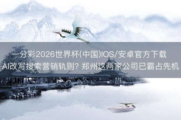 一分彩2026世界杯(中国)IOS/安卓官方下载 AI改写搜索营销轨则? 郑州这两家公司已霸占先机