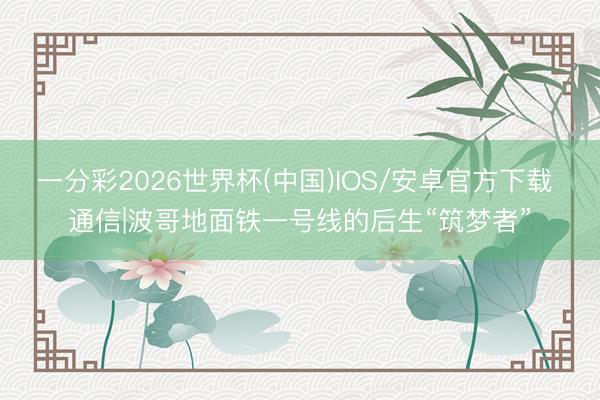 一分彩2026世界杯(中国)IOS/安卓官方下载 通信|波哥地面铁一号线的后生“筑梦者”