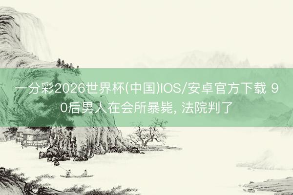 一分彩2026世界杯(中国)IOS/安卓官方下载 90后男人在会所暴毙， 法院判了