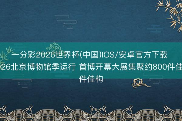 一分彩2026世界杯(中国)IOS/安卓官方下载 2026北京博物馆季运行 首博开幕大展集聚约800件佳构
