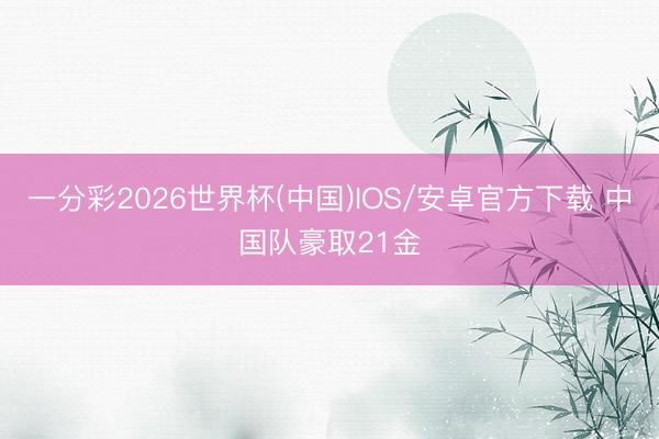 一分彩2026世界杯(中国)IOS/安卓官方下载 中国队豪取21金