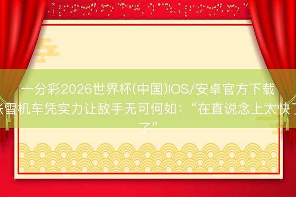 一分彩2026世界杯(中国)IOS/安卓官方下载 张雪机车凭实力让敌手无可何如：“在直说念上太快了”