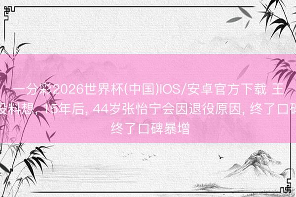 一分彩2026世界杯(中国)IOS/安卓官方下载 王楠也没料想， 15年后， 44岁张怡宁会因退役原因， 终了口碑暴增