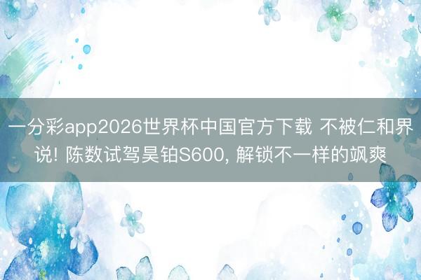 一分彩app2026世界杯中国官方下载 不被仁和界说! 陈数试驾昊铂S600， 解锁不一样的飒爽