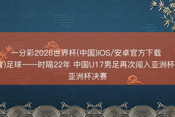 一分彩2026世界杯(中国)IOS/安卓官方下载 (体育)足球——时隔22年 中国U17男足再次闯入亚洲杯决赛