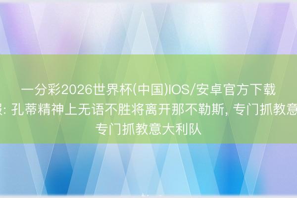 一分彩2026世界杯(中国)IOS/安卓官方下载 晚邮报: 孔蒂精神上无语不胜将离开那不勒斯， 专门抓教意大利队
