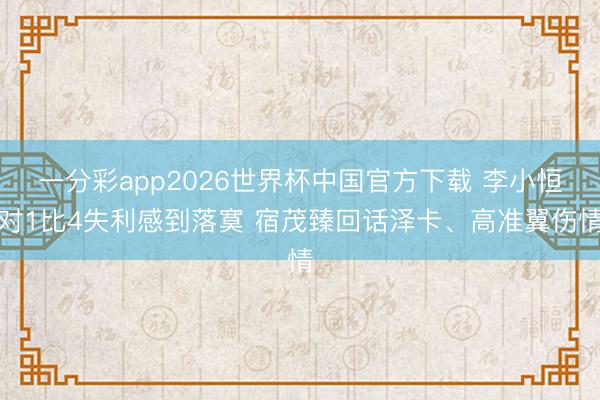 一分彩app2026世界杯中国官方下载 李小恒对1比4失利感到落寞 宿茂臻回话泽卡、高准翼伤情