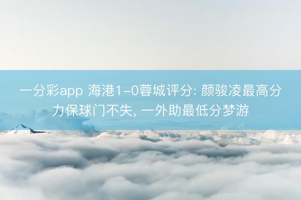 一分彩app 海港1-0蓉城评分: 颜骏凌最高分力保球门不失， 一外助最低分梦游