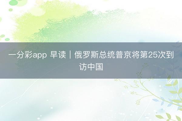 一分彩app 早读｜俄罗斯总统普京将第25次到访中国