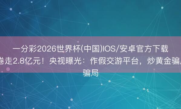 一分彩2026世界杯(中国)IOS/安卓官方下载 卷走2.8亿元！央视曝光：作假交游平台，炒黄金骗局
