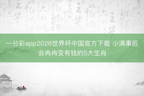 一分彩app2026世界杯中国官方下载 小满事后会冉冉变有钱的5大生肖