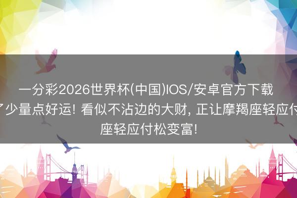 一分彩2026世界杯(中国)IOS/安卓官方下载 错过不了少量点好运! 看似不沾边的大财， 正让摩羯座轻应付松变富!