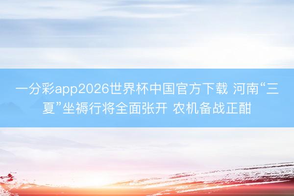一分彩app2026世界杯中国官方下载 河南“三夏”坐褥行将全面张开 农机备战正酣