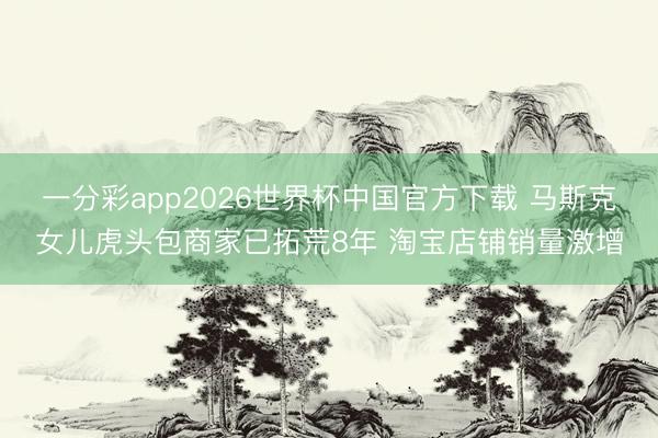 一分彩app2026世界杯中国官方下载 马斯克女儿虎头包商家已拓荒8年 淘宝店铺销量激增